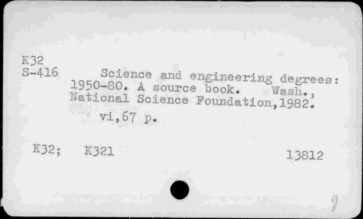 ﻿K32
s"416 Tnr/>S^ience and engineering degrees 1950-80. A source book. Wash, national Science Foundation,1982.
vi,67 p.
K32;	K321
13812